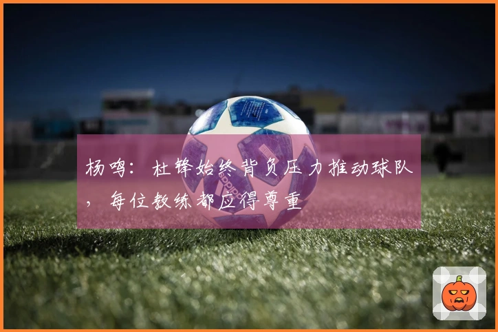 杨鸣：杜锋始终背负压力推动球队，每位教练都应得尊重