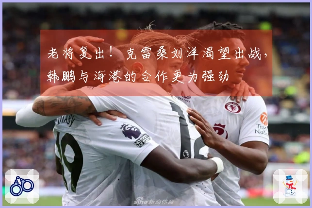 老将复出！克雷桑刘洋渴望出战，韩鹏与海港的合作更为强劲