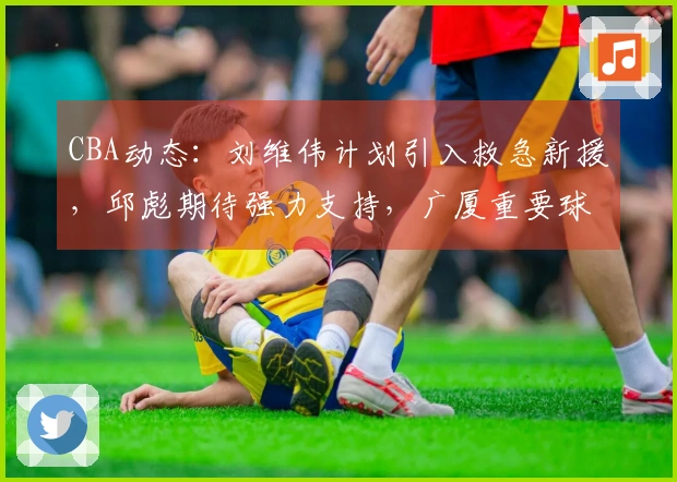 CBA动态：刘维伟计划引入救急新援，邱彪期待强力支持，广厦重要球员即将复出