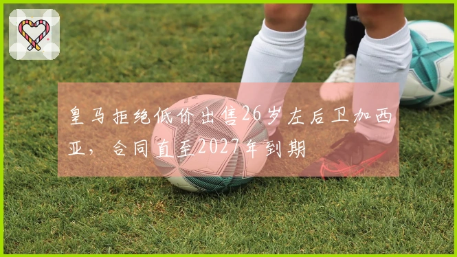 皇马拒绝低价出售26岁左后卫加西亚，合同直至2027年到期