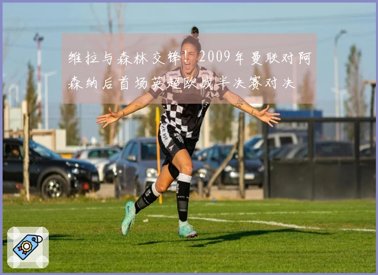 维拉与森林交锋！2009年曼联对阿森纳后首场英超欧战半决赛对决