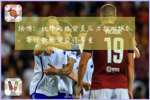 杨鸣：杜锋始终背负压力推动球队，每位教练都应得尊重