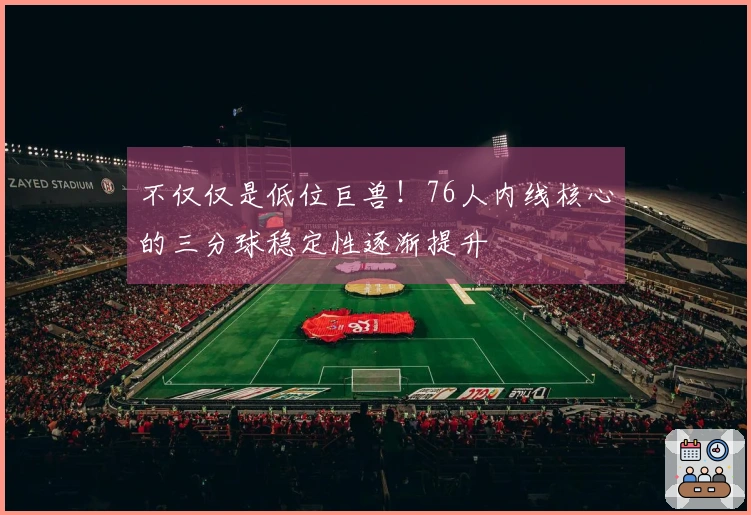 不仅仅是低位巨兽！76人内线核心的三分球稳定性逐渐提升