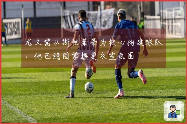 尤文需以斯帕莱蒂为核心构建球队，他已稳固掌握更衣室氛围