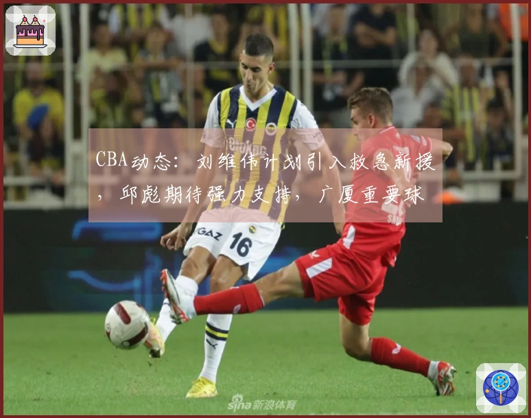 CBA动态：刘维伟计划引入救急新援，邱彪期待强力支持，广厦重要球员即将复出