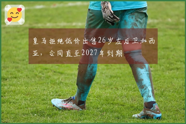 皇马拒绝低价出售26岁左后卫加西亚，合同直至2027年到期